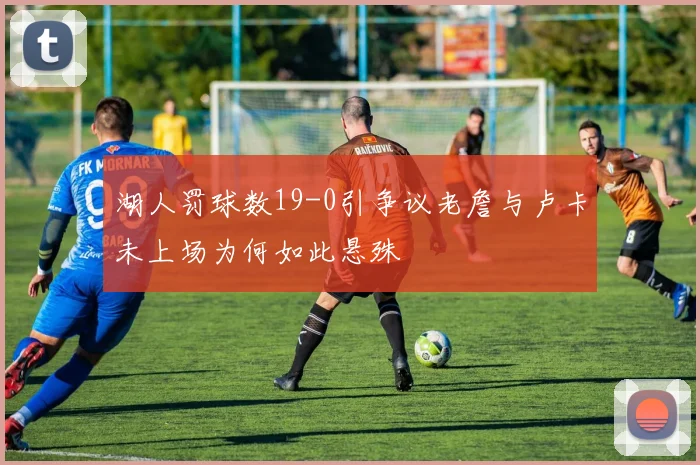 湖人罚球数19-0引争议老詹与卢卡未上场为何如此悬殊