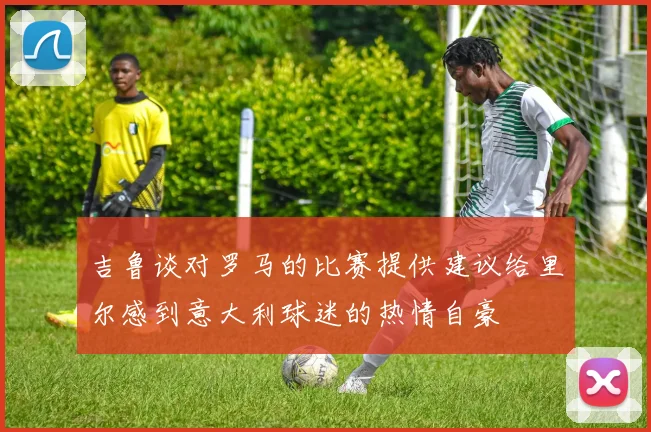吉鲁谈对罗马的比赛提供建议给里尔感到意大利球迷的热情自豪