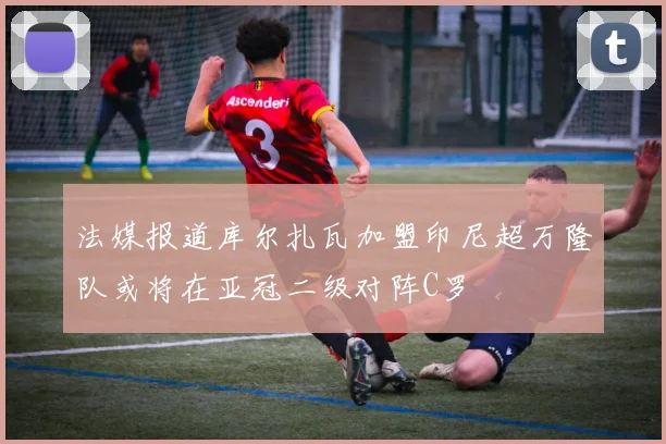 法媒报道库尔扎瓦加盟印尼超万隆队或将在亚冠二级对阵C罗