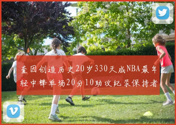 奎因创造历史20岁330天成NBA最年轻中锋单场20分10助攻纪录保持者