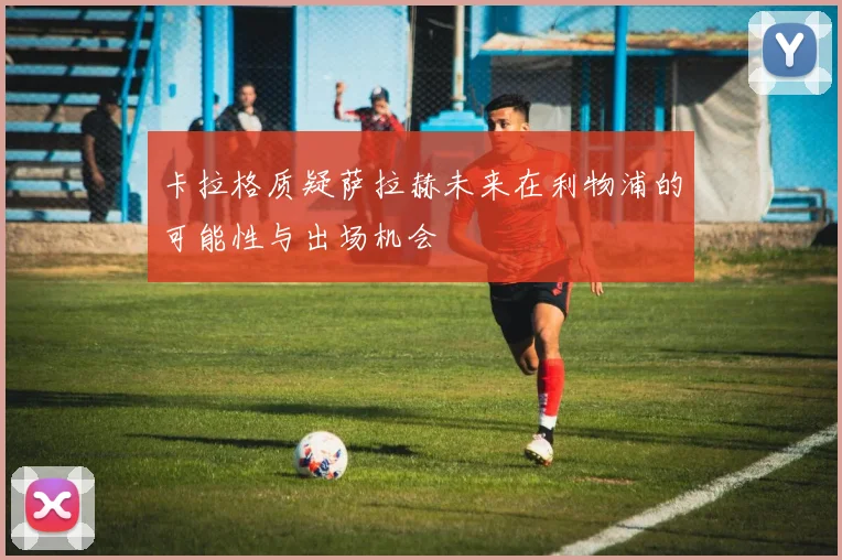 卡拉格质疑萨拉赫未来在利物浦的可能性与出场机会