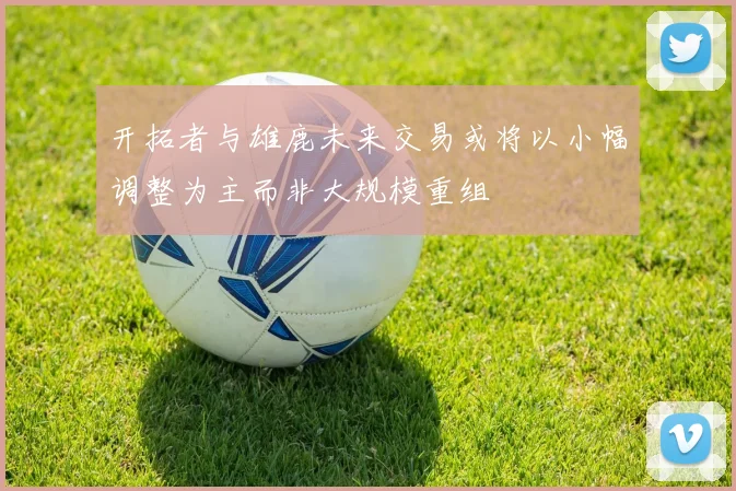 开拓者与雄鹿未来交易或将以小幅调整为主而非大规模重组