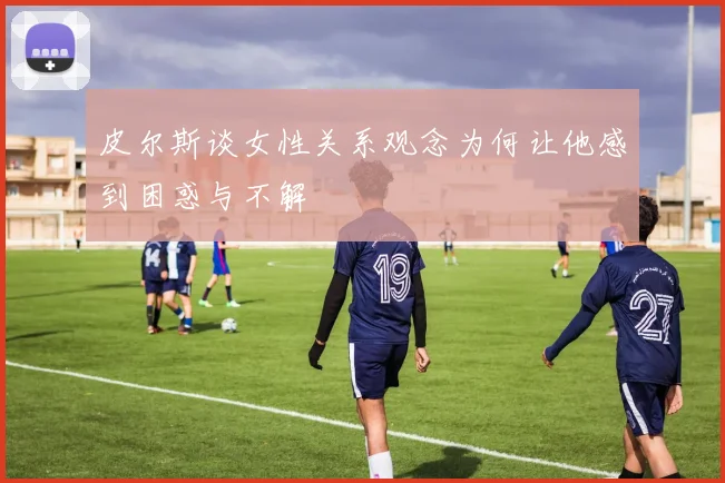 皮尔斯谈女性关系观念为何让他感到困惑与不解