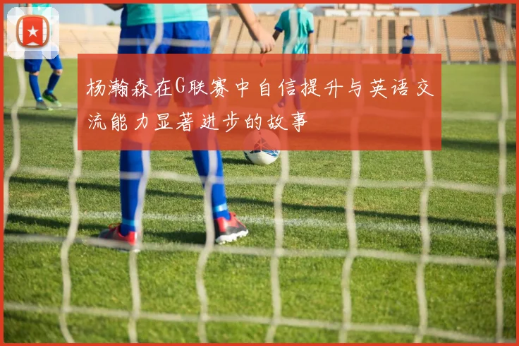杨瀚森在G联赛中自信提升与英语交流能力显著进步的故事