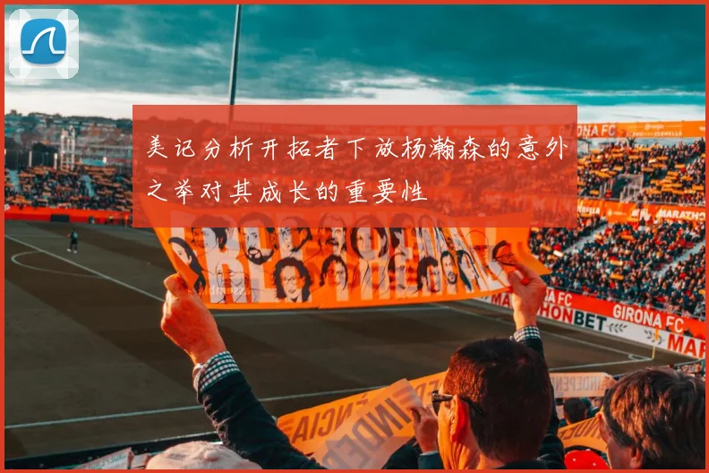 美记分析开拓者下放杨瀚森的意外之举对其成长的重要性