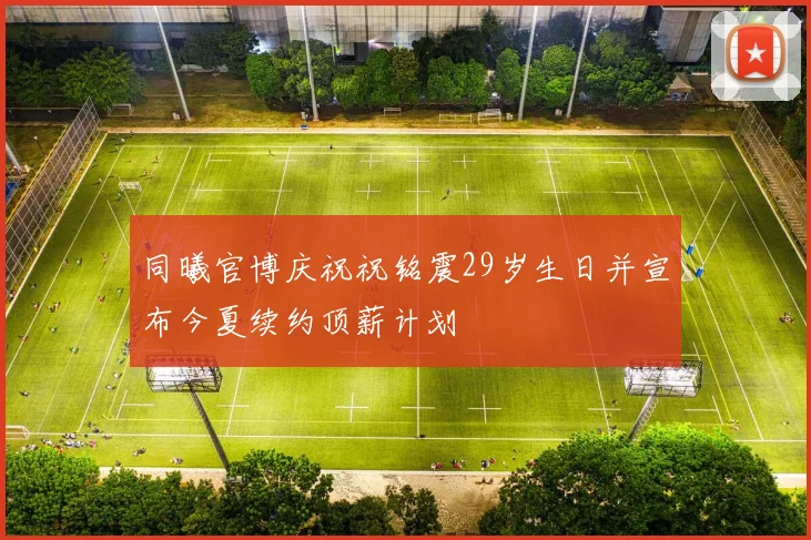 同曦官博庆祝祝铭震29岁生日并宣布今夏续约顶薪计划