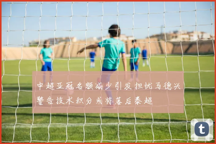 中超亚冠名额减少引发担忧马德兴警告技术积分或将落后泰超