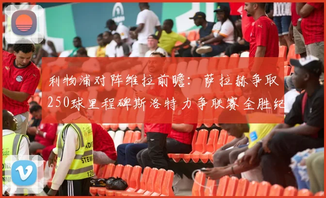 利物浦对阵维拉前瞻：萨拉赫争取250球里程碑斯洛特力争联赛全胜纪录