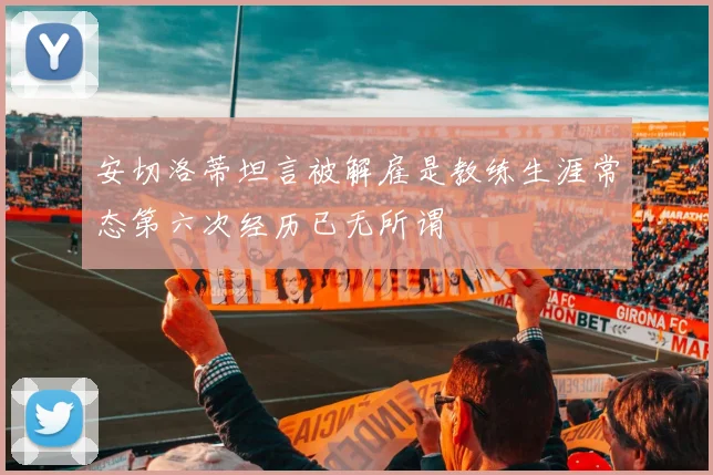 安切洛蒂坦言被解雇是教练生涯常态第六次经历已无所谓