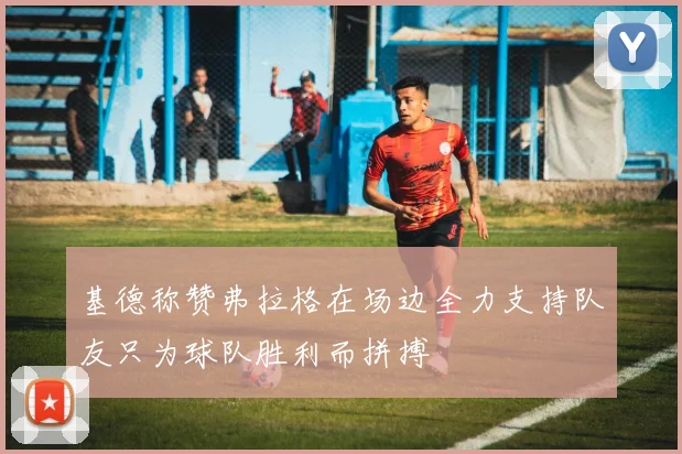 基德称赞弗拉格在场边全力支持队友只为球队胜利而拼搏