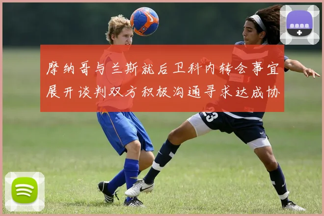 摩纳哥与兰斯就后卫科内转会事宜展开谈判双方积极沟通寻求达成协议