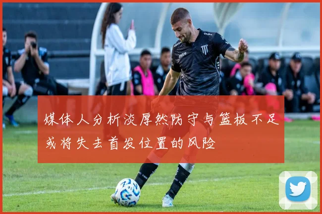 媒体人分析淡厚然防守与篮板不足或将失去首发位置的风险