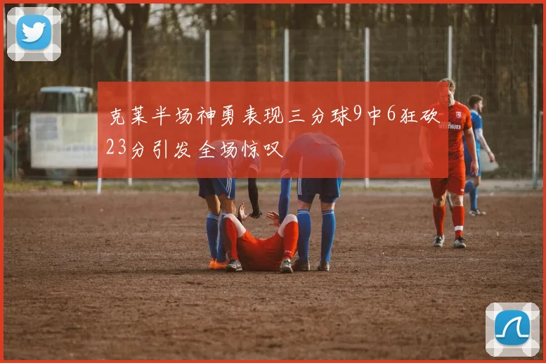 克莱半场神勇表现三分球9中6狂砍23分引发全场惊叹