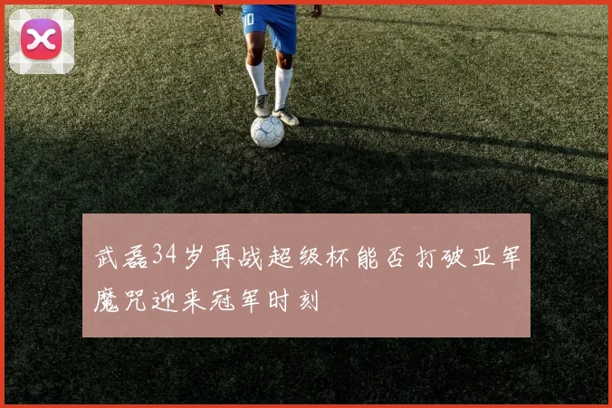 武磊34岁再战超级杯能否打破亚军魔咒迎来冠军时刻