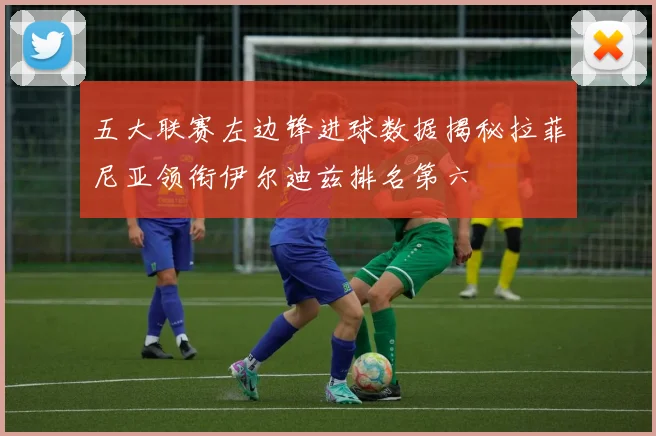 五大联赛左边锋进球数据揭秘拉菲尼亚领衔伊尔迪兹排名第六