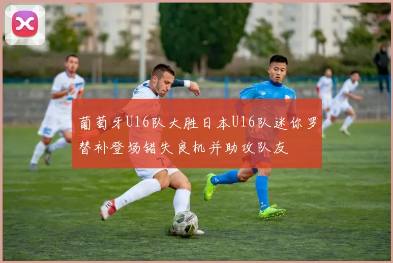 葡萄牙U16队大胜日本U16队迷你罗替补登场错失良机并助攻队友