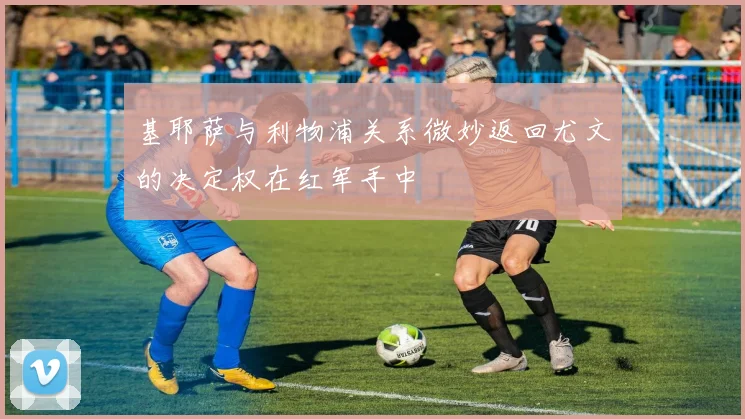 基耶萨与利物浦关系微妙返回尤文的决定权在红军手中