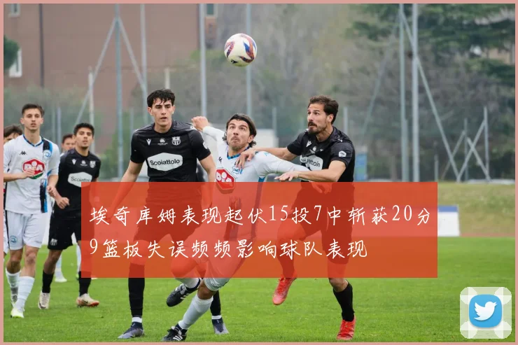 埃奇库姆表现起伏15投7中斩获20分9篮板失误频频影响球队表现