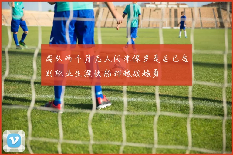 离队两个月无人问津保罗是否已告别职业生涯快船却越战越勇