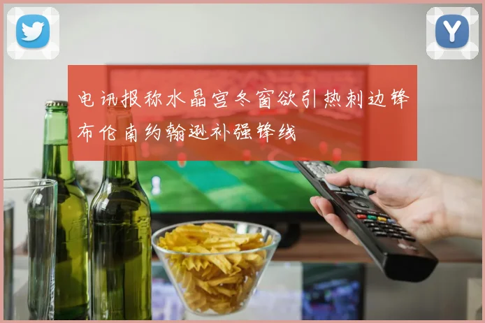 电讯报称水晶宫冬窗欲引热刺边锋布伦南约翰逊补强锋线