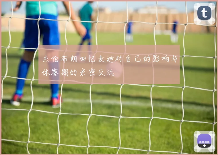 杰伦布朗回忆麦迪对自己的影响与休赛期的亲密交流
