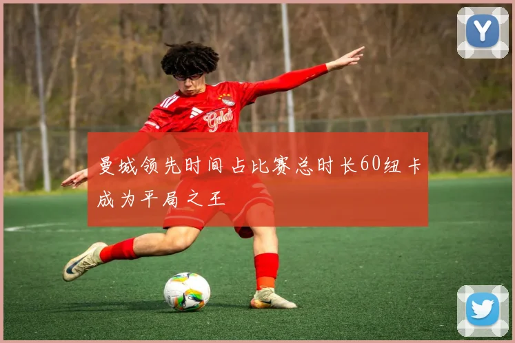 曼城领先时间占比赛总时长60纽卡成为平局之王