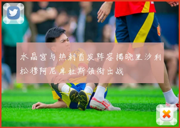 水晶宫与热刺首发阵容揭晓里沙利松穆阿尼库杜斯领衔出战