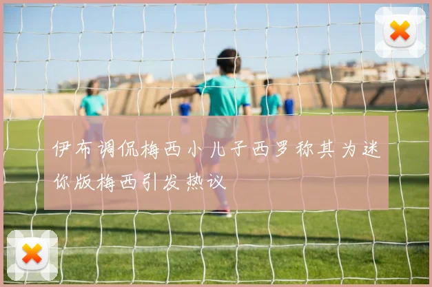 伊布调侃梅西小儿子西罗称其为迷你版梅西引发热议