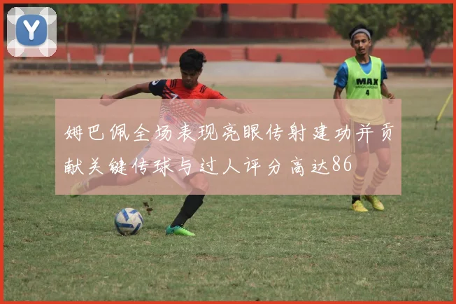 姆巴佩全场表现亮眼传射建功并贡献关键传球与过人评分高达86